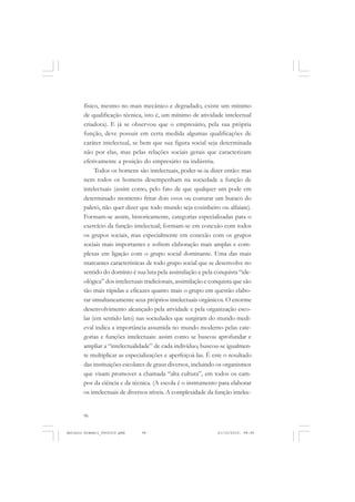ANTONIO GRAMSCI


       físico, mesmo no mais mecânico e degradado, existe um mínimo
       de qualificação técnica, isto é, um mínimo de atividade intelectual
       criadora). E já se observou que o empresário, pela sua própria
       função, deve possuir em certa medida algumas qualificações de
       caráter intelectual, se bem que sua figura social seja determinada
       não por elas, mas pelas relações sociais gerais que caracterizam
       efetivamente a posição do empresário na indústria.
            Todos os homens são intelectuais, poder-se-ia dizer então: mas
       nem todos os homens desempenham na sociedade a função de
       intelectuais (assim como, pelo fato de que qualquer um pode em
       determinado momento fritar dois ovos ou costurar um buraco do
       paletó, não quer dizer que todo mundo seja cozinheiro ou alfaiate).
       Formam-se assim, historicamente, categorias especializadas para o
       exercício da função intelectual; formam-se em conexão com todos
       os grupos sociais, mas especialmente em conexão com os grupos
       sociais mais importantes e sofrem elaboração mais amplas e com-
       plexas em ligação com o grupo social dominante. Uma das mais
       marcantes características de todo grupo social que se desenvolve no
       sentido do domínio é sua luta pela assimilação e pela conquista “ide-
       ológica” dos intelectuais tradicionais, assimilação e conquista que são
       tão mais rápidas e eficazes quanto mais o grupo em questão elabo-
       rar simultaneamente seus próprios intelectuais orgânicos. O enorme
       desenvolvimento alcançado pela atividade e pela organização esco-
       lar (em sentido lato) nas sociedades que surgiram do mundo medi-
       eval indica a importância assumida no mundo moderno pelas cate-
       gorias e funções intelectuais: assim como se buscou aprofundar e
       ampliar a “intelectualidade” de cada indivíduo, buscou-se igualmen-
       te multiplicar as especializações e aperfeiçoá-las. É este o resultado
       das instituições escolares de graus diversos, incluindo os organismos
       que visam promover a chamada “alta cultura”, em todos os cam-
       pos da ciência e da técnica. (A escola é o instrumento para elaborar
       os intelectuais de diversos níveis. A complexidade da função intelec-


       96


Antonio Gramsci_fev2010.pmd    96                              21/10/2010, 08:56
 