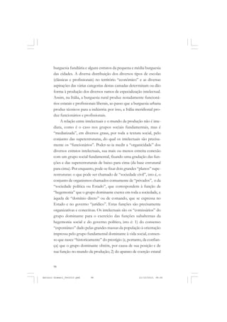 ANTONIO GRAMSCI


       burguesia fundiária e alguns estratos da pequena e média burguesia
       das cidades. A diversa distribuição dos diversos tipos de escolas
       (clássicas e profissionais) no território “econômico” e as diversas
       aspirações das várias categorias destas camadas determinam ou dão
       forma à produção dos diversos ramos de especialização intelectual.
       Assim, na Itália, a burguesia rural produz notadamente funcioná-
       rios estatais e profissionais liberais, ao passo que a burguesia urbana
       produz técnicos para a indústria: por isso, a Itália meridional pro-
       duz funcionários e profissionais.
            A relação entre intelectuais e o mundo da produção não é ime-
       diata, como é o caso nos grupos sociais fundamentais, mas é
       “mediatizada”, em diversos graus, por toda a textura social, pelo
       conjunto das superestruturas, do qual os intelectuais são precisa-
       mente os “funcionários”. Poder-se-ia medir a “organicidade” dos
       diversos estratos intelectuais, sua mais ou menos estreita conexão
       com um grupo social fundamental, fixando uma gradação das fun-
       ções e das superestruturais de baixo para cima (da base estrutural
       para cima). Por enquanto, pode-se fixar dois grandes “planos” supe-
       restruturas: o que pode ser chamado de “sociedade civil”, isto é, o
       conjunto de organismos chamados comumente de “privados”, o da
       “sociedade política ou Estado”, que correspondem à função de
       “hegemonia” que o grupo dominante exerce em toda a sociedade, e
       àquela de “domínio direto” ou de comando, que se expressa no
       Estado e no governo “jurídico”. Estas funções são precisamente
       organizativas e conectivas. Os intelectuais são os “comissários” do
       grupo dominante para o exercício das funções subalternas da
       hegemonia social e do governo político, isto é: 1) do consenso
       “espontâneo” dado pelas grandes massas da população à orientação
       impressa pelo grupo fundamental dominante à vida social, consen-
       so que nasce “historicamente” do prestígio (e, portanto, da confian-
       ça) que o grupo dominante obtém, por causa de sua posição e de
       sua função no mundo da produção; 2) do aparato de coerção estatal


       98


Antonio Gramsci_fev2010.pmd    98                              21/10/2010, 08:56
 