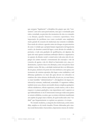 COLEÇÃO   EDUCADORES


               que assegura “legalmente” a disciplina dos grupos que não “con-
               sentem”, nem ativa nem passivamente, mas que é constituído para
               toda a sociedade, na previsão dos momentos de crise no comando
               e na direção, quando fracassa o consenso espontâneo. Esta
               impostação do problema traz como resultado uma ampliação
               muito grande do conceito de intelectual, mas somente à realidade.
               Este modo de colocar a questão entra em choque em preconceitos
               de casta: é verdade que a própria função organizativa da hegemonia
               social e do domínio estatal dá lugar a certa divisão do trabalho e,
               portanto, a toda uma gradação de qualificações, em algumas das
               quais não mais aparece nenhuma atribuição diretiva e organizativa:
               no aparato da direção social e estatal existe toda uma série de em-
               pregos de caráter manual e instrumental (de execução e não de
               conceito, de agente e não de oficial ou funcionário etc.), mas, evi-
               dentemente, é preciso fazer esta distinção, como será preciso fazer
               também outras. De fato, a atividade intelectual deve ser diferencia-
               da em graus, inclusive do ponto de vista intrínseco; estes graus, nos
               momentos de extrema oposição, dão lugar a uma verdadeira e real
               diferença qualitativa: no mais alto grau devem ser colocados os
               criadores das várias ciências, da filosofia, da arte etc.; no mais baixo,
               os mais humildes “administradores” e divulgadores da riqueza in-
               telectual já existente, tradicional, acumulada. O organismo militar,
               também neste caso, oferece um modelo destas complexas gradações:
               oficiais subalternos, oficiais superiores, estado-maior; e não se deve
               esquecer os praças graduados, cuja importância real é superior ao
               que habitualmente se crê. É interessante notar que todas essas partes
               se sentem solidárias, ou antes, que os estratos inferiores manifestam
               um espírito de grupo mais evidente, do qual resulta neles uma “vai-
               dade” que frequentemente os expõem aos gracejos e às troças.
                    No mundo moderno, a categoria dos intelectuais, assim enten-
               dida, ampliou-se de modo inaudito. Foram elaboradas pelo siste-
               ma social democrático-burocrático, imponentes massas de intelec-


                                                                                     99


Antonio Gramsci_fev2010.pmd     99                               21/10/2010, 08:56
 