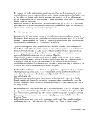 No creo que este jardín vacío inspirase a don Francisco. Cada una de las escenas de su libro
tiene a lo humano como protagonista. Incluso en los paisajes más cargados de significado, como
el Generalife o su añorado jardín familiar, siempre escuchamos la voz de los habitantes por
encima de cualquier tentación contemplativa. El fondo sólo viene a primer plano en cuanto que
ha sido vivido por las figuras.
El ejemplo perfecto es “Nuestro jardín”, Edén nunca visitado y que se recrea en el imaginario
familiar (y ahora en nuestro imaginario colectivo desde que Francisco Ayala nos lo trasmitiera),
a través de las vivencias y recuerdos de sus protagonistas.

La pintura del paraíso

Las referencias de Ayala hacia la pintura no sólo se limitan en este texto al título tomado de
Hieronymus Bosch, sino que son continuadas con pintores como Miguel Ángel “En la Sixtina” ,
Boticelli “Au cochon de lait” o a Tiziano en “Amor sacro, amor profano” (que también encierra
un guiño a la burguesa escena de “El matrimonio Arnolfini”).

Ayala coloca a la pintura en el Edén de su infancia: el jardín añorado, vetado e imaginado a
través de un cuadro (“Nuestro jardín, yo nunca lo había visto sino pintado en el cuadro”); pero
también el vergel conocido de “A las puertas del Edén” donde el caballete reposa dentro del
invernadero en el que su madre pinta. Los “avíos de pintura” descansan junto a un naranjo
enano, Árbol de la Ciencia acorde con esta maqueta del paraíso.
Al describir los preparativos que ocurren dentro de aquella estufa, nuestro escritor muestra
amplia familiaridad y conocimiento de los procesos pictóricos. Algo que explica con detalle el
origen de su pasión por ésta y otras artes figurativas. Da gusto leer la precisión de sus
apreciaciones cuando se refiere al soporte más adecuado, a la imprimación y su razón de ser, la
evolución de la mancha o el barniz de este “trabajo milagroso”.

Continuando el bucle iniciado por Ayala, su texto que venía de la pintura me da pie para volver
a la imagen en esta portada. Como si don Francisco (tan amante de la tecnología) hubiese
enfocado su cámara hacia un detalle de un actual jardín de las delicias y nos mostrase este
nuevo árbol de la vida.
El limonero aparece orlado por una filacteria como las inscritas en los muros de la Cuadra
Dorada. A diferencia de aquellas, que cubren a un guerrero, ésta, enredada en las ramas, ha
quedado ahora muda o bien tan llena de letras que su tipografía la hace densa, llena de ciencia
del bien y del mal.

Criaturas fantásticas, como las descritas por el “Codex Granatensis” o, tal vez, un “perro común
(…) que parece una criatura de pesadilla” rondan el árbol y lo acechan desde la ignorancia. No
es, por lo que vemos, el manzano del Edén sino un joven árbol que crece en un jardín terrenal.
Recuerda, sin duda, al limonero entre naranjos bajo el que descansa, desde hace unos días,
Francisco Ayala.
Cobijando la escena, unos gestos azules juegan a ser paralelos a la filacteria y los brochazos
amplios describen ese… “cielo de azul perfecto” bajo el que “¡Tanta hermosura, duele!”



                                                                             Joaquín Peña-Toro
 