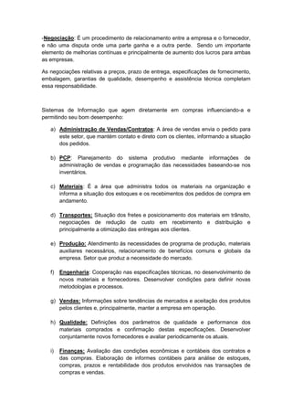 -Negociação: É um procedimento de relacionamento entre a empresa e o fornecedor,
e não uma disputa onde uma parte ganha e a outra perde. Sendo um importante
elemento de melhorias contínuas e principalmente de aumento dos lucros para ambas
as empresas.

As negociações relativas a preços, prazo de entrega, especificações de fornecimento,
embalagem, garantias de qualidade, desempenho e assistência técnica completam
essa responsabilidade.



Sistemas de Informação que agem diretamente em compras influenciando-a e
permitindo seu bom desempenho:

   a) Administração de Vendas/Contratos: A área de vendas envia o pedido para
      este setor, que mantém contato e direto com os clientes, informando a situação
      dos pedidos.

   b) PCP: Planejamento do sistema produtivo mediante informações de
      administração de vendas e programação das necessidades baseando-se nos
      inventários.

   c) Materiais: É a área que administra todos os materiais na organização e
      informa a situação dos estoques e os recebimentos dos pedidos de compra em
      andamento.

   d) Transportes: Situação dos fretes e posicionamento dos materiais em trânsito,
      negociações de redução de custo em recebimento e distribuição e
      principalmente a otimização das entregas aos clientes.

   e) Produção: Atendimento às necessidades de programa de produção, materiais
      auxiliares necessários, relacionamento de benefícios comuns e globais da
      empresa. Setor que produz a necessidade do mercado.

   f)   Engenharia: Cooperação nas especificações técnicas, no desenvolvimento de
        novos materiais e fornecedores. Desenvolver condições para definir novas
        metodologias e processos.

   g) Vendas: Informações sobre tendências de mercados e aceitação dos produtos
      pelos clientes e, principalmente, manter a empresa em operação.

   h) Qualidade: Definições dos parâmetros de qualidade e performance dos
      materiais comprados e confirmação destas especificações. Desenvolver
      conjuntamente novos fornecedores e avaliar periodicamente os atuais.

   i)   Finanças: Avaliação das condições econômicas e contábeis dos contratos e
        das compras. Elaboração de informes contábeis para análise de estoques,
        compras, prazos e rentabilidade dos produtos envolvidos nas transações de
        compras e vendas.
 
