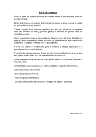 ÉTICA EM COMPRAS

Ética é a parte da filosofia que trata dos valores morais e dos princípios ideais de
conduta humana.

Dentro da profissão, um conjunto de princípios morais que se deve observar e colocar
em prática dentro de seu exercício.

Embora compras utilize métodos científicos em seus procedimentos, as decisões
ainda são tomadas por forte julgamento pessoal e tomadas em grande parte por
interações pessoais.

Assim, os preceitos morais e as condutas de ética em ações de tomar decisões nas
negociações da empresa irão refletir, em muito, no julgamento que a própria empresa
receberá da sociedade, refletindo em seu desempenho.

A moral nas atitudes é fundamental para a eficiência e eficácia operacional e o
aumento dos lucros organizacionais.

O combate às práticas contrárias à ética também é uma atividade importante na área
de compras, e que deve a todo instante ser levantada e discutida.

Muitas empresas ainda utilizam em suas vendas métodos ou práticas contrárias à
ética, tais como:

-conluios (acordo/aliança/coligação) na apresentação de propostas concorrentes;

-estímulos artificiais de demanda;

-cláusulas contratuais obscuras;

- propinas (gorjeta/gratificação);

- subornos (oferecimento de dinheiro ou vantagem em troca de benefício).




                                                                     Profº Sandra Luisa
 