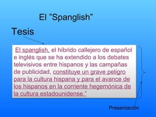 El ”Spanglish” Tesis Presentación “ El spanglish,  el híbrido callejero de español e inglés que se ha extendido a los debates televisivos entre hispanos y las campañas de publicidad,  constituye un grave peligro para la cultura hispana y para el avance de los hispanos en la corriente hegemónica de la cultura estadounidense.” 