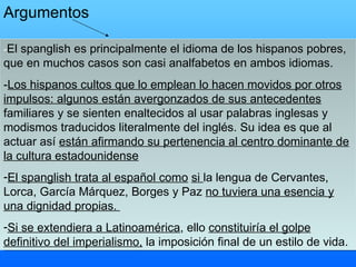 - El spanglish es principalmente el idioma de los hispanos pobres, que en muchos casos son casi analfabetos en ambos idiomas.   - Los hispanos cultos que lo emplean lo hacen movidos por otros impulsos: algunos están avergonzados de sus antecedentes  familiares y se sienten enaltecidos al usar palabras inglesas y modismos traducidos literalmente del inglés. Su idea es que al actuar así  están afirmando su pertenencia al centro dominante de la cultura estadounidense   El spanglish trata al español como   si  la lengua de Cervantes, Lorca, García Márquez, Borges y Paz  no tuviera una esencia y una dignidad propias.   Si se extendiera a Latinoamérica , ello  constituiría el golpe definitivo del imperialismo,  la imposición final de un estilo de vida. Argumentos 