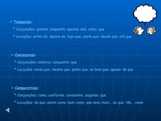 Temporais :     * Conjunções: quando; enquanto; apenas; mal; como; que    * Locuções: antes de; depois de; logo que; assim que; desde que; até que Concessivas :     * Conjunções: embora; conquanto; que    * Locuções: ainda que; mesmo que; posto que; se bem que; apesar de que Comparativas :     * Conjunções: como; conforme; consoante; segundo; que    * Locuções: do que; assim como; bem como; que nem; mais... do que; tão... como  