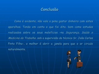 Conclusão Como é evidente, não vale a pena gastar dinheiro com estes aparelhos. Tendo em conta o que foi dito, bem como estudos realizados sobre os seus malefícios –na  Segurança, Saúde e Medicina do Trabalho,  sob a supervisão do técnico Sr. João Carlos Pinto Filho-, o melhor é abrir a janela para que o ar circule naturalmente. 