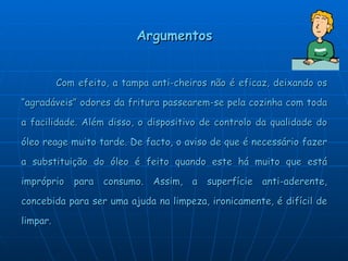 Argumentos Com efeito, a tampa anti-cheiros não é eficaz, deixando os “agradáveis” odores da fritura passearem-se pela cozinha com toda a facilidade. Além disso, o dispositivo de controlo da qualidade do óleo reage muito tarde. De facto, o aviso de que é necessário fazer a substituição do óleo é feito quando este há muito que está impróprio para consumo. Assim, a superfície anti-aderente, concebida para ser uma ajuda na limpeza, ironicamente, é difícil de limpar. 