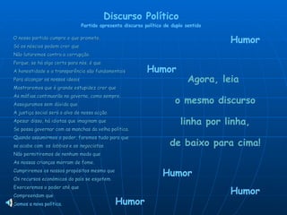O nosso partido cumpre o que promete. Só os néscios podem crer que Não lutaremos contra a corrupção. Porque, se há algo certo para nós, é que A honestidade e a transparência são fundamentais Para alcançar os nossos ideais Mostraremos que é grande estupidez crer que As máfias continuarão no governo, como sempre. Asseguramos sem dúvida que A justiça social será o alvo de nossa acção. Apesar disso, há idiotas que imaginam que Se possa governar com as manchas da velha política. Quando assumirmos o poder, faremos tudo para que se acabe com  os  lobbies  e as  negociatas . Não permitiremos de nenhum modo que As nossas crianças morram de fome. Cumpriremos os nossos propósitos mesmo que Os recursos económicos do país se esgotem. Exerceremos o poder até que Compreendam que Discurso Político Partido apresenta discurso político de duplo sentido Agora, leia  o mesmo discurso  linha por linha,  de baixo para cima! Humor Humor Humor Humor Humor Somos a nova política. 