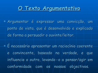 O Texto Argumentativo Argumentar é expressar uma convicção, um ponto de vista, que é desenvolvido e explicado de forma a persuadir o ouvinte/leitor. É necessário apresentar um raciocínio coerente e convincente, baseado na verdade, e que influencie o outro, levando   -   o a pensar/agir em conformidade com os nossos objectivos.   