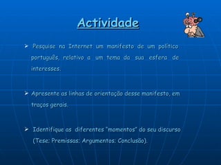 Actividade   Pesquise  na  Internet  um  manifesto  de  um  político  português,  relativo  a  um  tema  da  sua  esfera  de  interesses.  Apresente as linhas de orientação desse manifesto, em  traços gerais. Identifique as  diferentes “momentos” do seu discurso  (Tese; Premissas; Argumentos; Conclusão).  