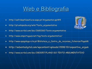 Web e Bibliografia http://esfrldepfilosofia.no.sapo.pt/Argumentar.ppt#4 http://pt.wikipedia.org/wiki/Texto_argumentativo http://www.scribd.com/doc/2683260/Texto-argumentativo http://www.emportugues.net/tag/texto-argumentativo/ http://www.epsgolega.rcts.pt/Biblioteca_e_Centro_de_recursos_ficheiros/Page682.htm http://sebentadigital.com/wpcontent/uploads/2008/10/expositivo_argumentativo.pdf http://www.scribd.com/doc/2803057/PLANO-DO-TEXTO-ARGUMENTATIVO 