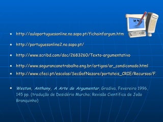http://aulaportuguesonline.no.sapo.pt/fichainfargum.htm http://portuguesonline2.no.sapo.pt/ http://www.scribd.com/doc/2683260/Texto-argumentativo http://www.segurancanotrabalho.eng.br/artigos/ar_condiconado.html http://www.cfeci.pt/escolas/SecGafNazare/portateis_CRIE/Recursos/FICHA%20INFORMATIVA%20(texto%20argumentativo).pdf Weston, Anthony, A Arte de Argumentar , Gradiva, Fevereiro 1996, 145 pp. (tradução de Desidério Murcho; Revisão Científica de João Branquinho)  