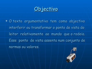 Objectivo O texto  argumentativo  tem  como  objectivo interferir ou transformar o ponto de vista do leitor  relativamente  ao  mundo  que o rodeia. Esse  ponto  de vista assenta num conjunto de   normas ou valores. 