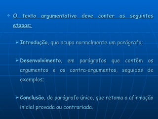 O texto argumentativo deve conter as seguintes etapas: Introdução , que ocupa normalmente um parágrafo; Desenvolvimento , em parágrafos que contêm os argumentos e os contra-argumentos, seguidos de exemplos;  Conclusão , de parágrafo único, que retoma a afirmação inicial provada ou contrariada.  