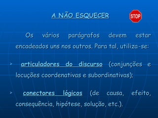 A NÃO ESQUECER Os vários parágrafos devem estar encadeados uns nos outros. Para tal, utiliza   -   se: articuladores do discurso   (conjunções e locuções coordenativas e subordinativas); conectores lógicos  (de causa, efeito, consequência, hipótese, solução, etc.).   