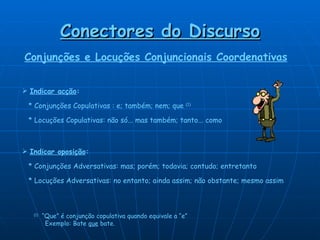 Conectores do Discurso Indicar acção :     * Conjunções Copulativas : e; também; nem; que  (1)     * Locuções Copulativas: não só... mas também; tanto... como Indicar oposição :     * Conjunções Adversativas: mas; porém; todavia; contudo; entretanto     * Locuções Adversativas: no entanto; ainda assim; não obstante; mesmo assim (1)   “Que” é conjunção copulativa quando equivale a “e”    Exemplo: Bate  que  bate.   Conjunções e Locuções Conjuncionais Coordenativas 