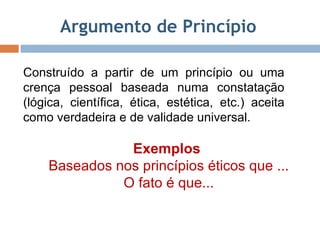 Argumento de Princípio  Construído a partir de um princípio ou uma crença pessoal baseada numa constatação (lógica, científica, ética, estética, etc.) aceita como verdadeira e de validade universal.  Exemplos  Baseados nos princípios éticos que ... O fato é que... 