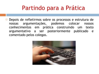 Partindo para a Prática Depois de refletirmos sobre os processos e estrutura de nossas argumentações, podemos colocar nossos conhecimentos em prática construindo um texto argumentativo a ser posteriormente publicado e comentado pelos colegas. 