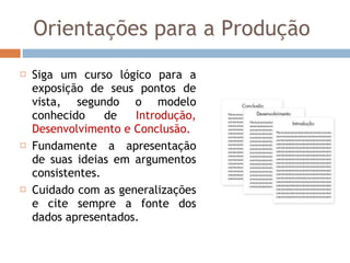 Orientações para a Produção Siga um curso lógico para a exposição de seus pontos de vista, segundo o modelo conhecido de  Introdução, Desenvolvimento e Conclusão. Fundamente a apresentação de suas ideias em argumentos consistentes.  Cuidado com as generalizações e cite sempre a fonte dos dados apresentados. 