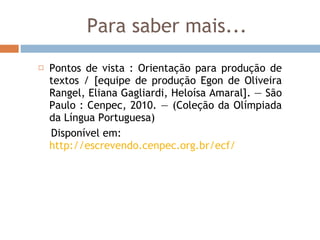 Para saber mais... Pontos de vista : Orientação para produção de textos / [equipe de produção Egon de Oliveira Rangel, Eliana Gagliardi, Heloísa Amaral]. — São Paulo : Cenpec, 2010. — (Coleção da Olímpiada da Língua Portuguesa) Disponível em:  http://escrevendo.cenpec.org.br/ecf/ 