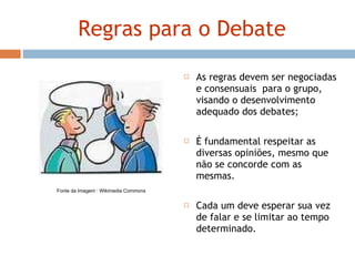 Regras para o Debate As regras devem ser negociadas e consensuais  para o grupo, visando o desenvolvimento adequado dos debates; É fundamental respeitar as diversas opiniões, mesmo que não se concorde com as mesmas. Cada um deve esperar sua vez de falar e se limitar ao tempo determinado. Fonte da Imagem : Wikimedia Commons 