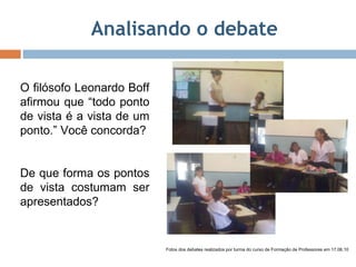 Analisando o debate O filósofo Leonardo Boff afirmou que “todo ponto de vista é a vista de um ponto.” Você concorda? De que forma os pontos de vista costumam ser apresentados? Fotos dos debates realizados por turma do curso de Formação de Professores em 17.06.10 