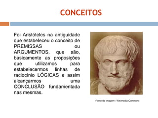 CONCEITOS Fonte da Imagem : Wikimedia Commons Foi Aristóteles na antiguidade que estabeleceu o conceito de PREMISSAS ou ARGUMENTOS, que são, basicamente as proposições que utilizamos para estabelecermos linhas de raciocínio LÓGICAS e assim alcançarmos uma CONCLUSÃO fundamentada nas mesmas.  