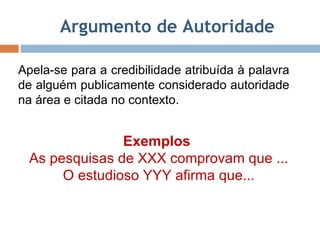 Argumento de Autoridade Apela-se para a credibilidade atribuída à palavra de alguém publicamente considerado autoridade na área e citada no contexto.  Exemplos  As pesquisas de XXX comprovam que ... O estudioso YYY afirma que... 