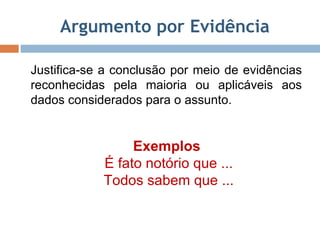 Argumento por Evidência Justifica-se a conclusão por meio de evidências reconhecidas pela maioria ou aplicáveis aos dados considerados para o assunto. Exemplos  É fato notório que ... Todos sabem que ... 