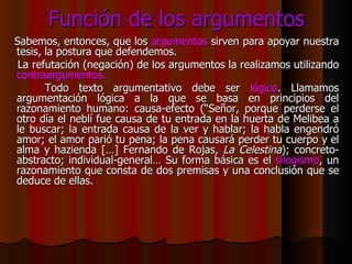 Función de los argumentos Sabemos, entonces, que los  argumentos  sirven para apoyar nuestra tesis, la postura que defendemos. La refutación (negación) de los argumentos la realizamos utilizando  contraargumentos. Todo texto argumentativo debe ser  lógico . Llamamos argumentación lógica a la que se basa en principios del razonamiento humano: causa-efecto (“Señor, porque perderse el otro día el neblí fue causa de tu entrada en la huerta de Melibea a le buscar; la entrada causa de la ver y hablar; la habla engendró amor; el amor parió tu pena; la pena causará perder tu cuerpo y el alma y hazienda […] Fernando de Rojas,  La Celestina ); concreto-abstracto; individual-general… Su forma básica es el  silogismo , un razonamiento que consta de dos premisas y una conclusión que se deduce de ellas.  