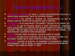 Tipos de argumentos (I) Experiencia personal : Lo visto y vivido personalmente funciona a veces como argumento, pero no conviene abusar. Ad hominem : se admite o rechaza un razonamiento no por sí mismo, sino en función de la pesona que lo expresa. Ad baculum : es el argumento “del bastón” (porque te lo ordeno yo) Cantidad : lo que la mayoría piensa o hace funciona en ocasiones como argumento. La mención del sentido común se incluye en esta variante: “No me digas que no te gusta el color de ese vestido… Se está llevando muchísimo esta temporada”. Justicia : lo justo debe prevalecer siempre sobre lo injusto. Tradición : el peso de la tradición, de lo que “siempre ha sido o se ha hecho” puede servir para confirmar nuestras ideas. Progreso :  opuesto al anterior. La novedad y lo original son claves del progreso y, por lo tanto, se valoran por encima de la tradición (vídeos “Leer está de moda” o “iJam” 