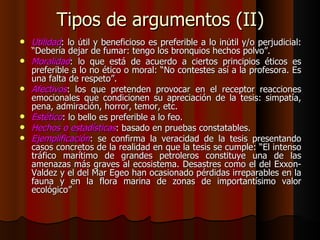 Tipos de argumentos (II) Utilidad : lo útil y beneficioso es preferible a lo inútil y/o perjudicial: “Debería dejar de fumar: tengo los bronquios hechos polvo”. Moralidad : lo que está de acuerdo a ciertos principios éticos es preferible a lo no ético o moral: “No contestes así a la profesora. Es una falta de respeto”. Afectivos : los que pretenden provocar en el receptor reacciones emocionales que condicionen su apreciación de la tesis: simpatía, pena, admiración, horror, temor, etc. Estético : lo bello es preferible a lo feo. Hechos o estadísticas : basado en pruebas constatables. Ejemplificación : se confirma la veracidad de la tesis presentando casos concretos de la realidad en que la tesis se cumple: “El intenso tráfico marítimo de grandes petroleros constituye una de las amenazas más graves al ecosistema. Desastres como el del Exxon-Valdez y el del Mar Egeo han ocasionado pérdidas irreparables en la fauna y en la flora marina de zonas de importantísimo valor ecológico” 
