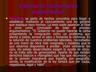 Sistemas de razonamiento argumentativo Inductivo : se parte de hechos concretos para llegar a establecer mediante el razonamiento una ley general que explique esos hechos. La tesis suele aparecer al final y sirve como conclusión de todo el proceso argumentativo: “El Gobierno no puede hacerse la cama presentando la inmigración como un problema que afecta a todos, acrece el paro y fomenta la violencia. Es la solución de nuestros problemas laborales, necesitados de una mano de obra más resignada y modesta que la que estamos dispuestos a prestar. Inútil vendarse los ojos, los países desarrollados exigen la ayuda de otros: no se trata sólo de generosidad. Aparte de que existen derechos básicos e intangibles que hay que reconocer, y de la presión migratoria que España, por geografía, siente, la modificación de la ley tendrá que ser cauta, respetuosa, legal y hábil”. 