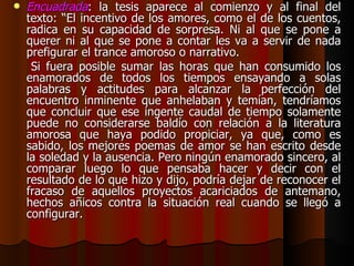 Encuadrada : la tesis aparece al comienzo y al final del texto: “El incentivo de los amores, como el de los cuentos, radica en su capacidad de sorpresa. Ni al que se pone a querer ni al que se pone a contar les va a servir de nada prefigurar el trance amoroso o narrativo. Si fuera posible sumar las horas que han consumido los enamorados de todos los tiempos ensayando a solas palabras y actitudes para alcanzar la perfección del encuentro inminente que anhelaban y temían, tendríamos que concluir que ese ingente caudal de tiempo solamente puede no considerarse baldío con relación a la literatura amorosa que haya podido propiciar, ya que, como es sabido, los mejores poemas de amor se han escrito desde la soledad y la ausencia. Pero ningún enamorado sincero, al comparar luego lo que pensaba hacer y decir con el resultado de lo que hizo y dijo, podría dejar de reconocer el fracaso de aquellos proyectos acariciados de antemano, hechos añicos contra la situación real cuando se llegó a configurar. 