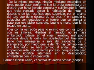 De la misma manera, ningún mediano entendido en toros puede estar conforme con la oreja concedida a un diestro que haya llevado correcta y cerrilmente la faena que traía pensada desde la habitación del hotel, a despecho de las rectificaciones sugeridas por el talante del toro que tiene delante de los ojos. Y en cambio se aplaudirá con entusiasmo al torero que se atenga al trato con ese bicho concreto, bueno o malo, que le ha tocado en suerte. Pues con la narración pasa lo mismo que con los toros y con los amores. Mientras el narrador no se haya embarcado todavía en el viaje narrativo, mal podrá predecir desde la orilla las vicisitudes del itinerario y tiene que arriesgarse a salir del escondite de lo prefigurado, por miedo que le dé. No hay camino –ya lo dijo Machado-: se hace camino al andar. Da miedo emprender ruta precisamente por eso, porque cada paso adelante significa internarse en lo desconocido, enfrentarse con lo imprevisible. Carmen Martín Gaite,  El cuento de nunca acabar  (adapt.) 