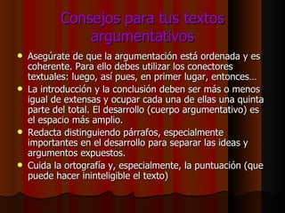 Consejos para tus textos argumentativos Asegúrate de que la argumentación está ordenada y es coherente. Para ello debes utilizar los conectores textuales: luego, así pues, en primer lugar, entonces… La introducción y la conclusión deben ser más o menos igual de extensas y ocupar cada una de ellas una quinta parte del total. El desarrollo (cuerpo argumentativo) es el espacio más amplio. Redacta distinguiendo párrafos, especialmente importantes en el desarrollo para separar las ideas y argumentos expuestos. Cuida la ortografía y, especialmente, la puntuación (que puede hacer ininteligible el texto) 