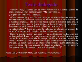 Texto dialogado -Veamos –dijo, al tiempo que se acercaba una silla a la cama-, dentro de unas semanas, pocas, habrás muerto. ¿Me equivoco? […] -¿A qué viene todo esto? –indagué. -Verás –comenzó, y me di cuenta de que me observaba con atención-, personalmente no creo que, después de muerto, vuelvas a tener noticias de ti mismo; a menos… -ahí hizo una pausa, sonrió e inclinose hacia mí-, a menos, claro está, que tu buen sentido te haga ponerte en mis manos. Tengo una proposición que hacerte. ¿Quieres escucharla? […] -Se trata de algo, William, en lo que he trabajado en silencio por espacio de varios años. Algunos del hospital me han echado una mano […] -Hace ya mucho tiempo –continuó-, vi un cortometraje médico que nos habían traído de Rusia. Un tanto truculento, pero interesante. Mostraba una cabeza de perro que, separada del cuerpo, recibía no obstante, a través de venas y arterias, su flujo normal de sangre, suministrada por un corazón artificial. Lo notable del caso es esto: aquella cabeza de perro, plantada allí, sola, en mitad de una especie de bandeja, estaba viva. El cerebro funcionaba, como demostraron una serie de pruebas […]” Roald Dahl, “William y Mary”, en  Relatos de lo inesperado 