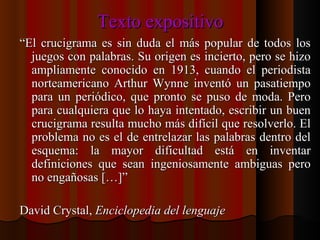 Texto expositivo “ El crucigrama es sin duda el más popular de todos los juegos con palabras. Su origen es incierto, pero se hizo ampliamente conocido en 1913, cuando el periodista norteamericano Arthur Wynne inventó un pasatiempo para un periódico, que pronto se puso de moda. Pero para cualquiera que lo haya intentado, escribir un buen crucigrama resulta mucho más difícil que resolverlo. El problema no es el de entrelazar las palabras dentro del esquema: la mayor dificultad está en inventar definiciones que sean ingeniosamente ambiguas pero no engañosas […]” David Crystal,  Enciclopedia del lenguaje 