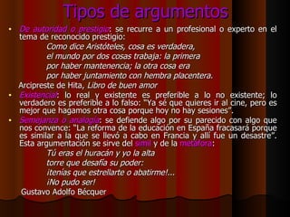 Tipos de argumentos De autoridad o prestigio : se recurre a un profesional o experto en el tema de reconocido prestigio: Como dice Aristóteles, cosa es verdadera, el mundo por dos cosas trabaja: la primera por haber mantenencia; la otra cosa era por haber juntamiento con hembra placentera. Arcipreste de Hita,  Libro de buen amor Existencial : lo real y existente es preferible a lo no existente; lo verdadero es preferible a lo falso: “Ya sé que quieres ir al cine, pero es mejor que hagamos otra cosa porque hoy no hay sesiones”. Semejanza o analogía : se defiende algo por su parecido con algo que nos convence: “La reforma de la educación en España fracasará porque es similar a la que se llevó a cabo en Francia y allí fue un desastre”. Esta argumentación se sirve del  símil  y de la  metáfora : Tú eras el huracán y yo la alta torre que desafía su poder: ¡tenías que estrellarte o abatirme!... ¡No pudo ser! Gustavo Adolfo Bécquer 
