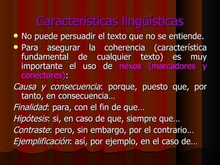 Características lingüísticas No puede persuadir el texto que no se entiende. Para asegurar la coherencia (característica fundamental de cualquier texto) es muy importante el uso de  nexos (marcadores y conectores) : Causa y consecuencia : porque, puesto que, por tanto, en consecuencia… Finalidad : para, con el fin de que… Hipótesis : si, en caso de que, siempre que… Contraste : pero, sin embargo, por el contrario… Ejemplificación : así, por ejemplo, en el caso de… 