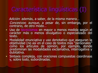 Característica lingüísticas (I) Adición : además, a saber, de la misma manera… Concesivos : aunque, a pesar de, sin embargo, por el contrario, de otro modo… Uso de  tecnicismos  en mayor o menos medida según el carácter más o menos divulgativo o especializado del texto. Modalidad enunciativa y uso denotativo que aseguran la objetividad (no así en el caso de textos más “personales” como los artículos de opinión, por ejemplo, donde predominan las modalidades exclamativa, interrogativa y dubitativa. Sintaxis compleja, con oraciones compuestas coordinaas y, sobre todo, subordinadas. 