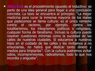 Deductivo : es el procedimiento opuesto al inductivo: se parte de una idea general para llegar a una conclusión concreta. La tesis se encuentra al principio: “La mejor medicina para curar la inmensa mayoría de los males que padecemos se llama cultura: es el único remedio contra el racismo, por ejemplo, contra los totalitarismos, los integrismos políticos o religiosos, cualquier forma de fanatismo. Incluso la cultura puede resolver cuestiones mínimas como la suciedad de las calles de nuestras ciudades. Si educamos a nuestros hijos en el cuidado de las calles y les invitamos a no ensuciarlas, no habrá que dedicar tanto dinero y medios para limpiarlas”. Con la cultura podremos evitar odios, incomprensiones, radicalismos, todo lo que nos incordia y angustia”. 