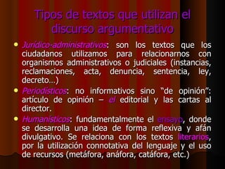 Tipos de textos que utilizan el discurso argumentativo Jurídico-administrativos : son los textos que los ciudadanos utilizamos para relacionarnos con organismos administrativos o judiciales (instancias, reclamaciones, acta, denuncia, sentencia, ley, decreto…) Periodísticos : no informativos sino “de opinión”: artículo de opinión –  el  editorial y las cartas al director. Humanísticos : fundamentalmente el  ensayo , donde se desarrolla una idea de forma reflexiva y afán divulgativo. Se relaciona con los textos  literarios , por la utilización connotativa del lenguaje y el uso de recursos (metáfora, anáfora, catáfora, etc.) 