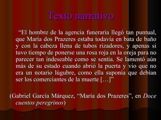 Texto narrativo “ El hombre de la agencia funeraria llegó tan puntual, que María dos Prazeres estaba todavía en bata de baño y con la cabeza llena de tubos rizadores, y apenas si tuvo tiempo de ponerse una rosa roja en la oreja para no parecer tan indeseable como se sentía. Se lamentó aún más de su estado cuando abrió la puerta y vio que no era un notario lúgubre, como ella suponía que debían ser los comerciantes de la muerte […]” (Gabriel García Márquez, “María dos Prazeres”, en  Doce cuentos peregrinos ) 