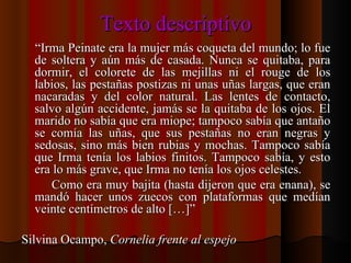 Texto descriptivo “ Irma Peinate era la mujer más coqueta del mundo; lo fue de soltera y aún más de casada. Nunca se quitaba, para dormir, el colorete de las mejillas ni el rouge de los labios, las pestañas postizas ni unas uñas largas, que eran nacaradas y del color natural. Las lentes de contacto, salvo algún accidente, jamás se la quitaba de los ojos. El marido no sabía que era miope; tampoco sabía que antaño se comía las uñas, que sus pestañas no eran negras y sedosas, sino más bien rubias y mochas. Tampoco sabía que Irma tenía los labios finitos. Tampoco sabía, y esto era lo más grave, que Irma no tenía los ojos celestes. Como era muy bajita (hasta dijeron que era enana), se mandó hacer unos zuecos con plataformas que medían veinte centímetros de alto […]” Silvina Ocampo,  Cornelia frente al espejo 