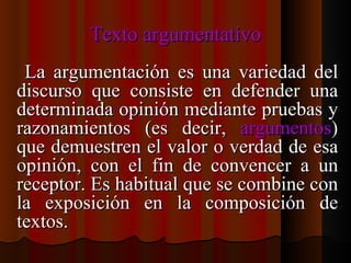 Texto argumentativo La argumentación es una variedad del discurso que consiste en defender una determinada opinión mediante pruebas y razonamientos (es decir,  argumentos ) que demuestren el valor o verdad de esa opinión, con el fin de convencer a un receptor. Es habitual que se combine con la exposición en la composición de textos. 