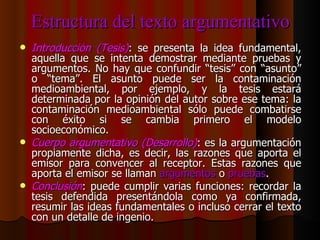 Estructura del texto argumentativo Introducción (Tesis) : se presenta la idea fundamental, aquella que se intenta demostrar mediante pruebas y argumentos. No hay que confundir “tesis” con “asunto” o “tema”. El asunto puede ser la contaminación medioambiental, por ejemplo, y la tesis estará determinada por la opinión del autor sobre ese tema: la contaminación medioambiental sólo puede combatirse con éxito si se cambia primero el modelo socioeconómico. Cuerpo argumentativo (Desarrollo) : es la argumentación propiamente dicha, es decir, las razones que aporta el emisor para convencer al receptor. Estas razones que aporta el emisor se llaman  argumentos  o  pruebas . Conclusión : puede cumplir varias funciones: recordar la tesis defendida presentándola como ya confirmada, resumir las ideas fundamentales o incluso cerrar el texto con un detalle de ingenio. 