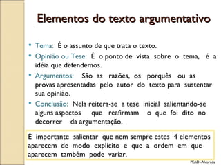 Elementos do texto argumentativo Tema:  É o assunto de que trata o texto.  Opinião ou Tese:  É  o ponto de  vista  sobre  o  tema,  é  a  idéia que defendemos. Argumentos:  São  as  razões,  os  porquês  ou  as  provas apresentadas  pelo  autor  do  texto para  sustentar  sua opinião. Conclusão:  Nela reitera-se  a tese  inicial  salientando-se  alguns aspectos  que  reafirmam  o  que  foi  dito  no  decorrer  da argumentação. PEAD -Alvorada É  importante  salientar  que nem sempre estes  4 elementos aparecem  de  modo  explícito  e  que  a  ordem  em  que aparecem  também  pode  variar. 