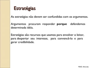 Estratégias As estratégias não devem ser confundidas com os argumentos.  Argumentos  procuram  responder  porque  defendemos determinada idéia. Estratégias são recursos que usamos para envolver o leitor, para despertar  seu  interesse,  para  convencê-lo  e  para  gerar credibilidade. PEAD -Alvorada 