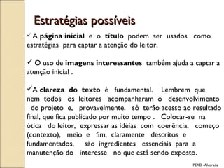 Estratégias possíveis A  página inicial  e  o  título  podem  ser  usados  como estratégias  para captar a atenção do leitor. O uso de  imagens interessantes  também ajuda a captar a atenção inicial . A  clareza  do  texto  é  fundamental.  Lembrem  que  nem  todos  os  leitores  acompanharam  o  desenvolvimento  do projeto  e,  provavelmente,  só  terão acesso ao resultado final, que fica publicado por muito tempo .  Colocar-se  na ótica  do leitor,  expressar as idéias  com  coerência,  começo (contexto),  meio  e  fim,  claramente  descritos  e  fundamentados,  são  ingredientes  essenciais  para  a  manutenção do  interesse  no que está sendo exposto.  PEAD -Alvorada 